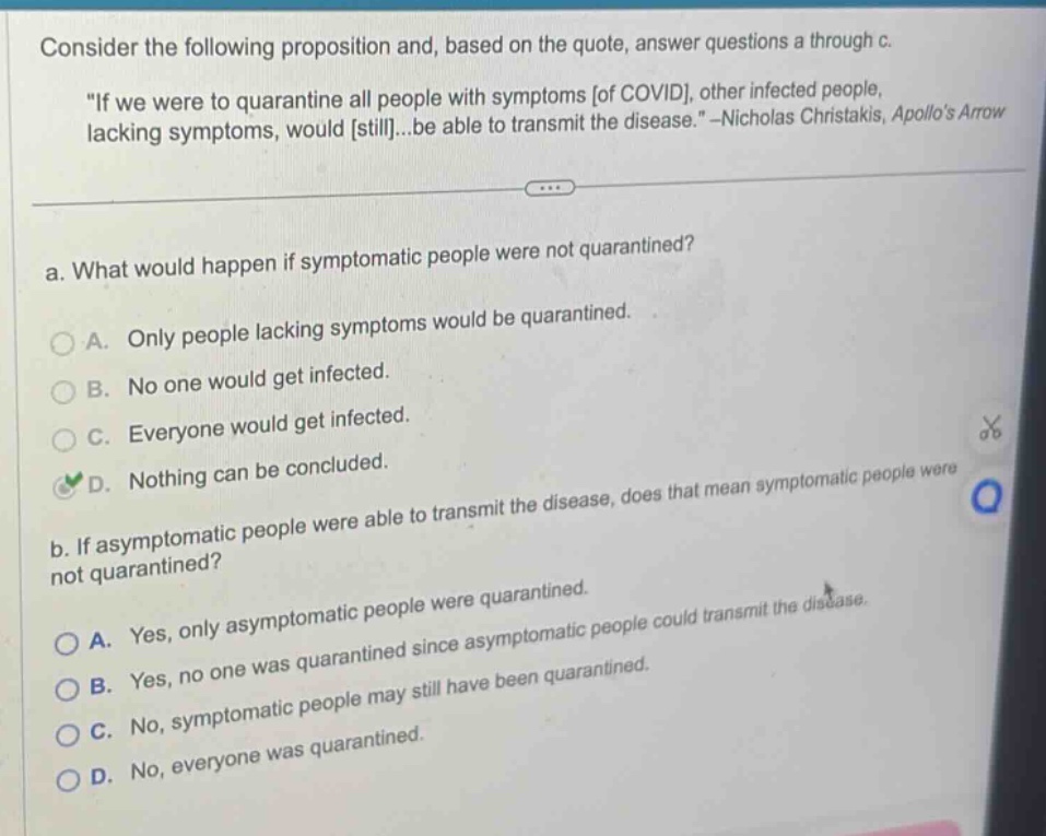 consider the following proposition and, based on the quote, answer questions a through c. \if we were to quarantine all people with symptoms of covid, other infected people, lacking symptoms, would still...be able to transmit the disease.\ - nicholas christakis, apollos arrow a. what would happen if symptomatic people were not quarantined? a. only people lacking symptoms would be quarantined. b. no one would get infected. c. everyone would get infected. d. nothing can be concluded. b. if asymptomatic people were able to transmit the disease, does that mean symptomatic people were not quarantined? a. yes, only asymptomatic people were quarantined. b. yes, no one was quarantined since asymptomatic people could transmit the disease. c. no, symptomatic people may still have been quarantined. d. no, everyone was quarantined.