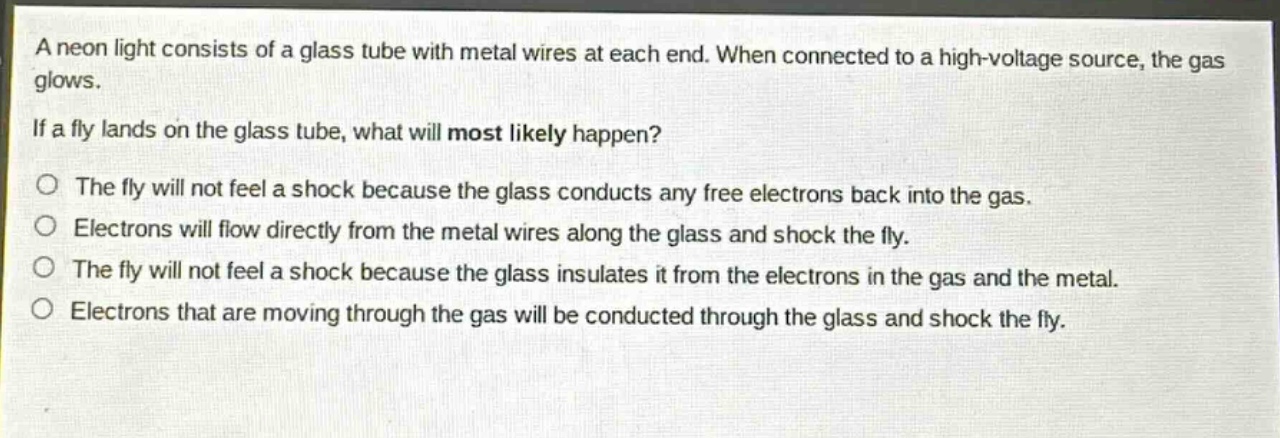 a neon light consists of a glass tube with metal wires at each end. when connected to a high - voltage source, the gas glows.\nif a fly lands on the glass tube, what will most likely happen?\no the fly will not feel a shock because the glass conducts any free electrons back into the gas.\no electrons will flow directly from the metal wires along the glass and shock the fly.\no the fly will not feel a shock because the glass insulates it from the electrons in the gas and the metal.\no electrons that are moving through the gas will be conducted through the glass and shock the fly.