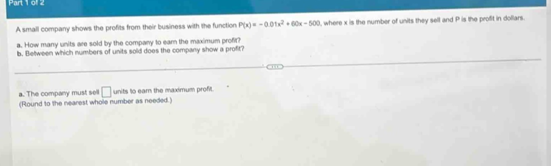 a small company shows the profits from their business with the function $p(x)= - 0.01x^{2}+60x - 500$, where $x$ is the number of units they sell and $p$ is the profit in dollars.\na. how many units are sold by the company to earn the maximum profit?\nb. between which numbers of units sold does the company show a profit?\na. the company must sell $square$ units to earn the maximum profit.\n(round to the nearest whole number as needed.)