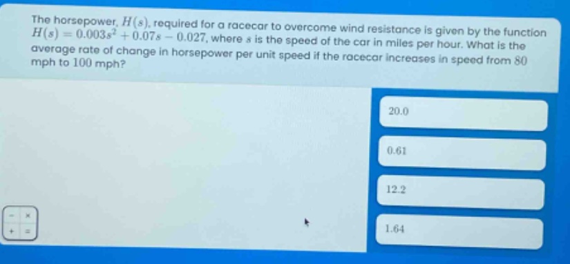 the horsepower, $h(s)$, required for a racecar to overcome wind resistance is given by the function $h(s)=0.003s^{2}+0.07s - 0.027$, where $s$ is the speed of the car in miles per hour. what is the average rate of change in horsepower per unit speed if the racecar increases in speed from 80 mph to 100 mph? 20.0 0.61 12.2 1.64