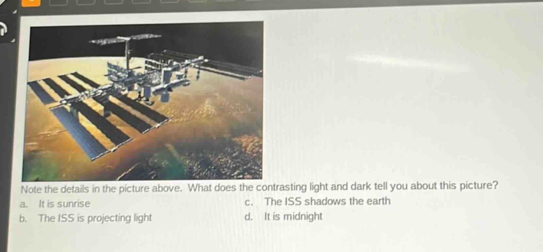 note the details in the picture above. what does the contrasting light and dark tell you about this picture?\na. it is sunrise\nc. the iss shadows the earth\nb. the iss is projecting light\nd. it is midnight