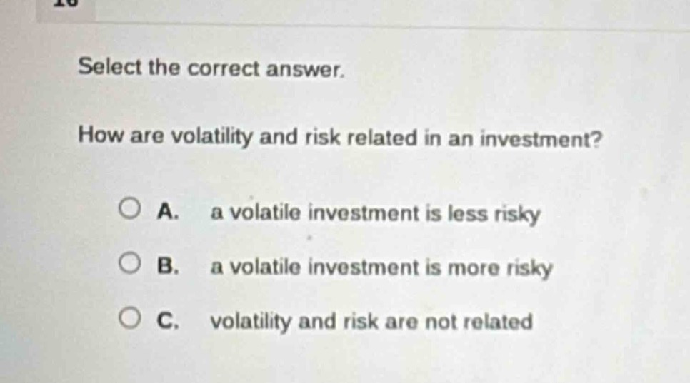 select the correct answer. how are volatility and risk related in an investment? a. a volatile investment is less risky b. a volatile investment is more risky c. volatility and risk are not related