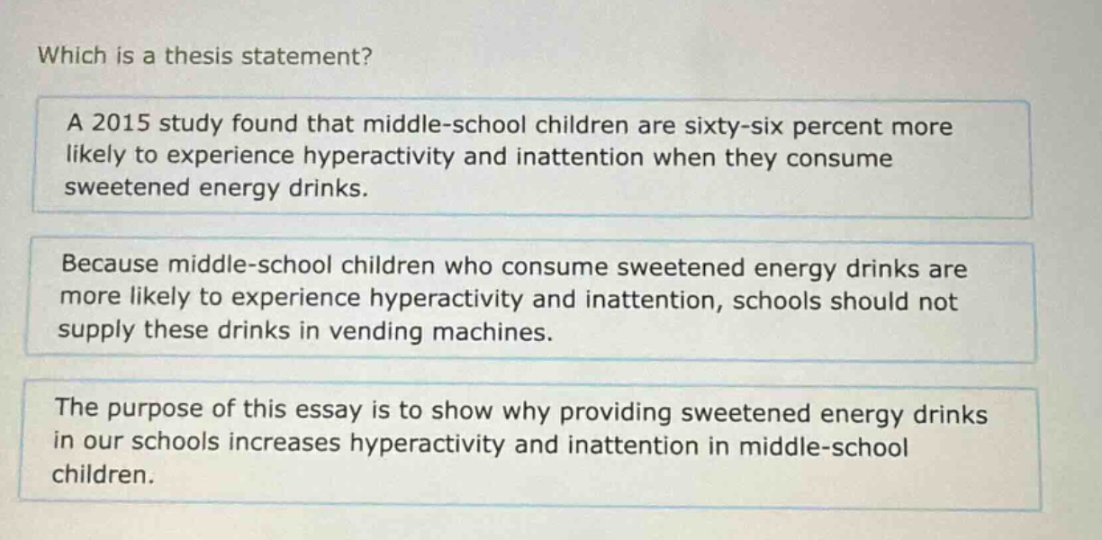 which is a thesis statement?\na 2015 study found that middle - school children are sixty - six percent more likely to experience hyperactivity and inattention when they consume sweetened energy drinks.\nbecause middle - school children who consume sweetened energy drinks are more likely to experience hyperactivity and inattention, schools should not supply these drinks in vending machines.\nthe purpose of this essay is to show why providing sweetened energy drinks in our schools increases hyperactivity and inattention in middle - school children.