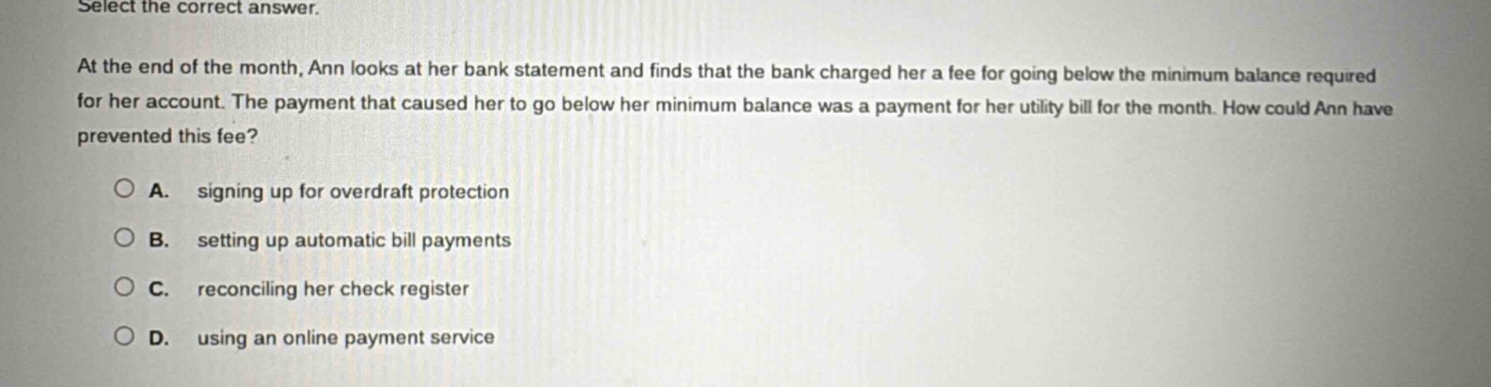 select the correct answer.\nat the end of the month, ann looks at her bank statement and finds that the bank charged her a fee for going below the minimum balance required for her account. the payment that caused her to go below her minimum balance was a payment for her utility bill for the month. how could ann have prevented this fee?\n\na. signing up for overdraft protection\nb. setting up automatic bill payments\nc. reconciling her check register\nd. using an online payment service
