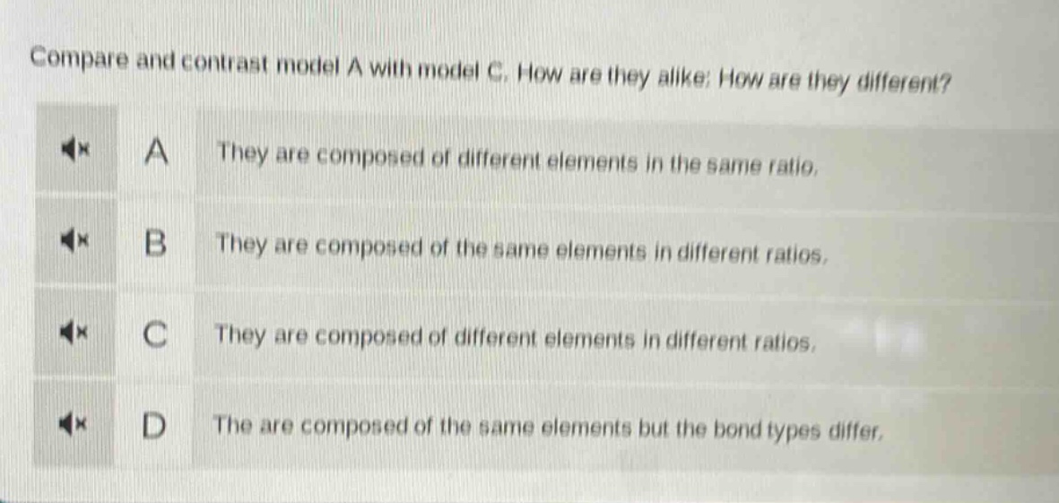 compare and contrast model a with model c. how are they alike? how are they different?\na they are composed of different elements in the same ratio.\nb they are composed of the same elements in different ratios.\nc they are composed of different elements in different ratios.\nd they are composed of the same elements but the bond types differ.