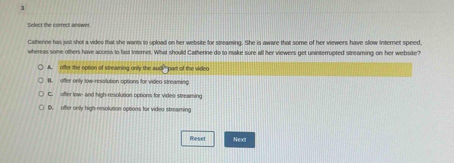3\nselect the correct answer.\ncatherine has just shot a video that she wants to upload on her website for streaming. she is aware that some of her viewers have slow internet speed, whereas some others have access to fast internet. what should catherine do to make sure all her viewers get uninterrupted streaming on her website?\n○ a. offer the option of streaming only the audio part of the video\n○ b. offer only low - resolution options for video streaming\n○ c. offer low - and high - resolution options for video streaming\n○ d. offer only high - resolution options for video streaming\nreset next