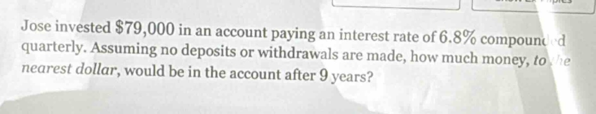 jose invested $79,000 in an account paying an interest rate of 6.8% compounded quarterly. assuming no deposits or withdrawals are made, how much money, to the nearest dollar, would be in the account after 9 years?