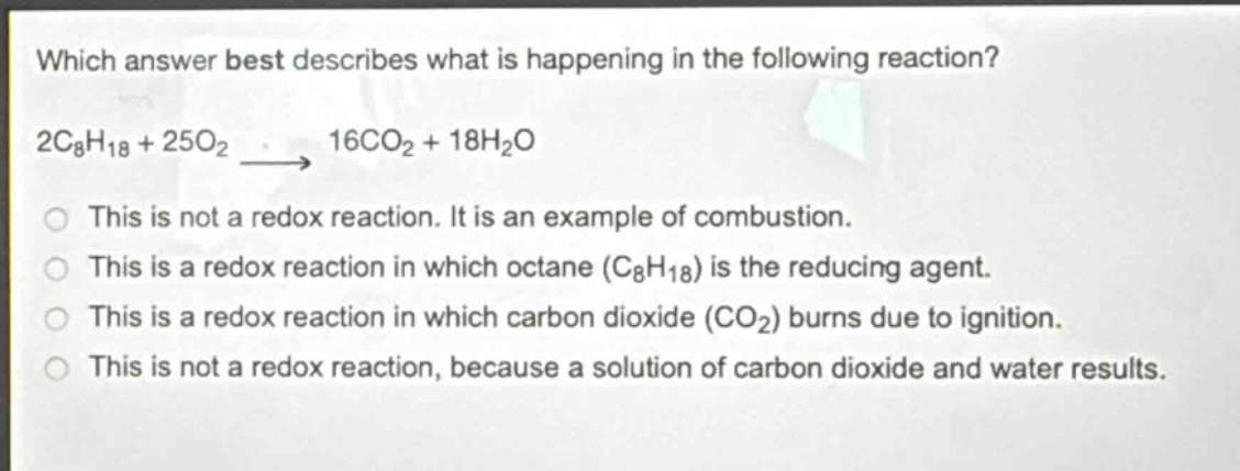 which answer best describes what is happening in the following reaction? 2c₈h₁₈ + 25o₂ → 16co₂ + 18h₂o\nthis is not a redox reaction. it is an example of combustion.\nthis is a redox reaction in which octane (c₈h₁₈) is the reducing agent.\nthis is a redox reaction in which carbon dioxide (co₂) burns due to ignition.\nthis is not a redox reaction, because a solution of carbon dioxide and water results.
