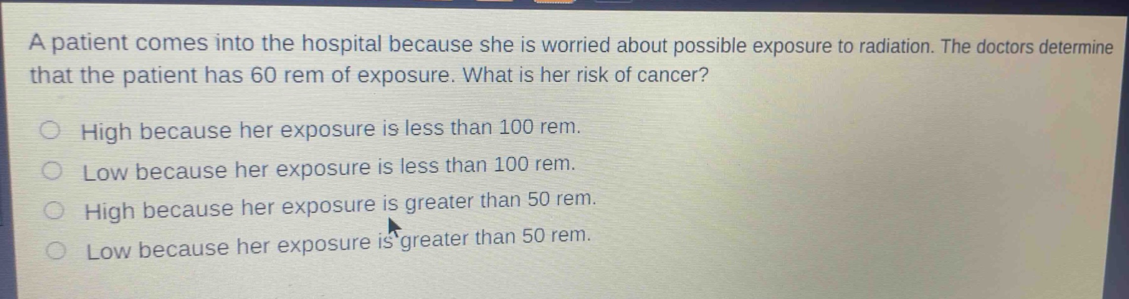 a patient comes into the hospital because she is worried about possible exposure to radiation. the doctors determine that the patient has 60 rem of exposure. what is her risk of cancer?\nhigh because her exposure is less than 100 rem.\nlow because her exposure is less than 100 rem.\nhigh because her exposure is greater than 50 rem.\nlow because her exposure is greater than 50 rem.