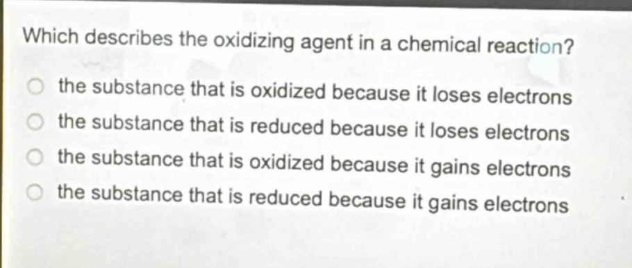 which describes the oxidizing agent in a chemical reaction?\n the substance that is oxidized because it loses electrons\n the substance that is reduced because it loses electrons\n the substance that is oxidized because it gains electrons\n the substance that is reduced because it gains electrons