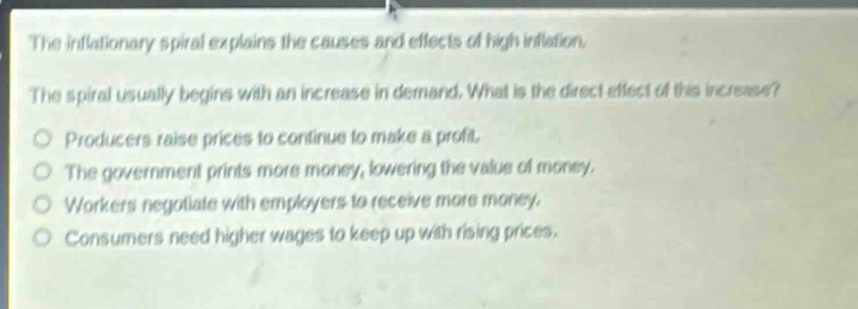 the inflationary spiral explains the causes and effects of high inflation. the spiral usually begins with an increase in demand. what is the direct effect of this increase?\nproducers raise prices to continue to make a profit.\nthe government prints more money, lowering the value of money.\nworkers negotiate with employers to receive more money.\nconsumers need higher wages to keep up with rising prices.