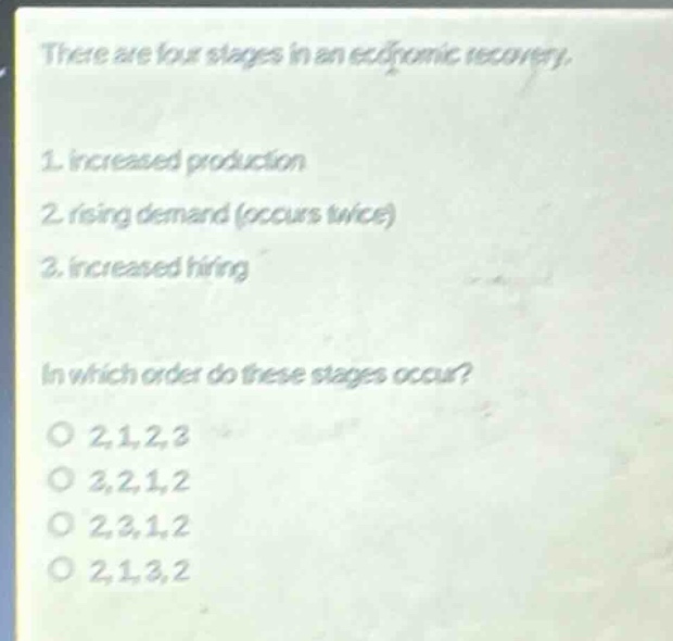 there are four stages in an economic recovery.\n1. increased production\n2. rising demand (occurs twice)\n3. increased hiring\n\nin which order do these stages occur?\no 2,1,2,3\no 3,2,1,2\no 2,3,1,2\no 2,1,3,2