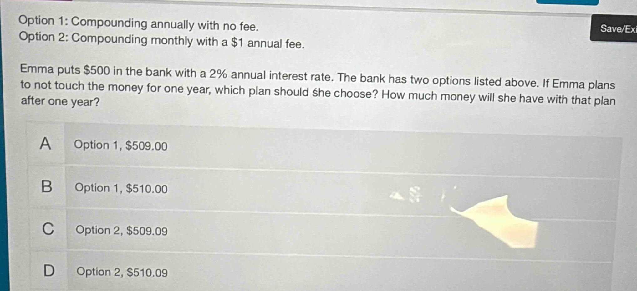 option 1: compounding annually with no fee. option 2: compounding monthly with a $1 annual fee. emma puts $500 in the bank with a 2% annual interest rate. the bank has two options listed above. if emma plans to not touch the money for one year, which plan should she choose? how much money will she have with that plan after one year? a option 1, $509.00 b option 1, $510.00 c option 2, $509.09 d option 2, $510.09