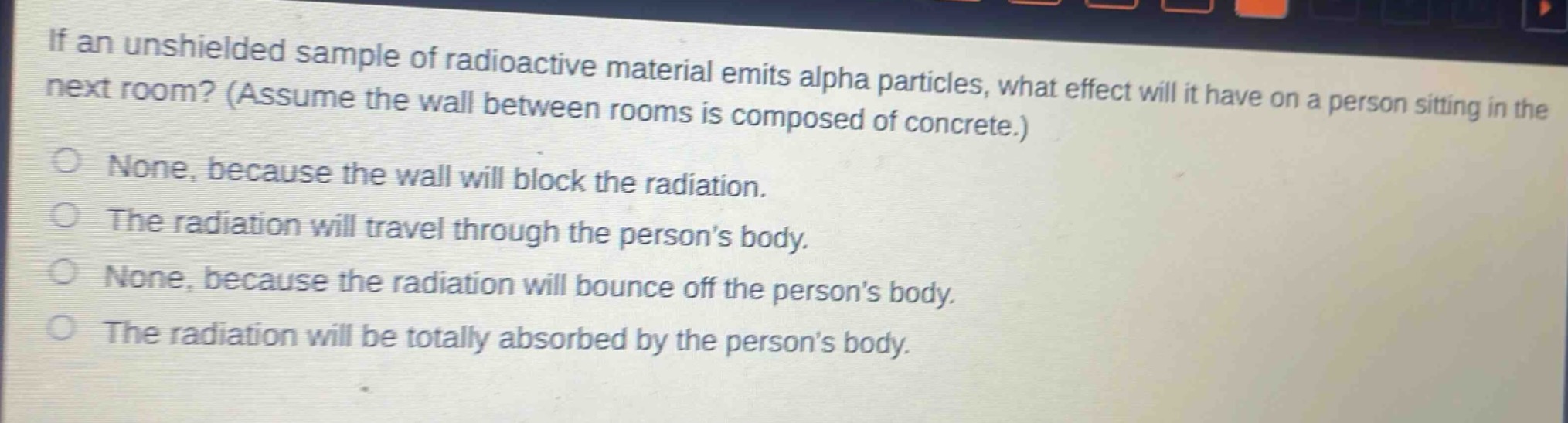 if an unshielded sample of radioactive material emits alpha particles, what effect will it have on a person sitting in the next room? (assume the wall between rooms is composed of concrete.)\nnone, because the wall will block the radiation.\nthe radiation will travel through the person’s body.\nnone, because the radiation will bounce off the person’s body.\nthe radiation will be totally absorbed by the person’s body.