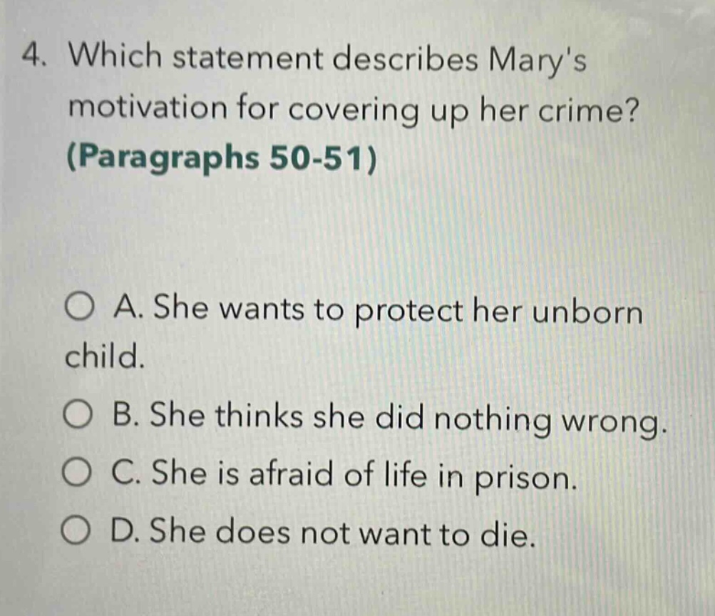 4. which statement describes marys motivation for covering up her crime? (paragraphs 50 - 51)\n\n○ a. she wants to protect her unborn child.\n○ b. she thinks she did nothing wrong.\n○ c. she is afraid of life in prison.\n○ d. she does not want to die.