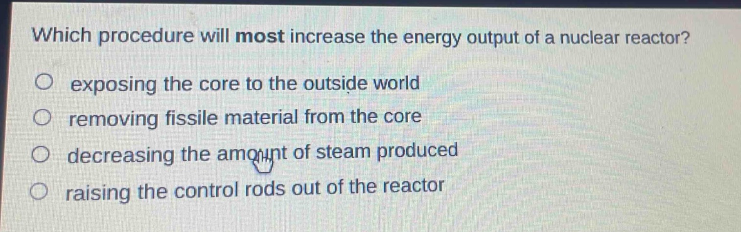 which procedure will most increase the energy output of a nuclear reactor?\n○ exposing the core to the outside world\n○ removing fissile material from the core\n○ decreasing the amount of steam produced\n○ raising the control rods out of the reactor
