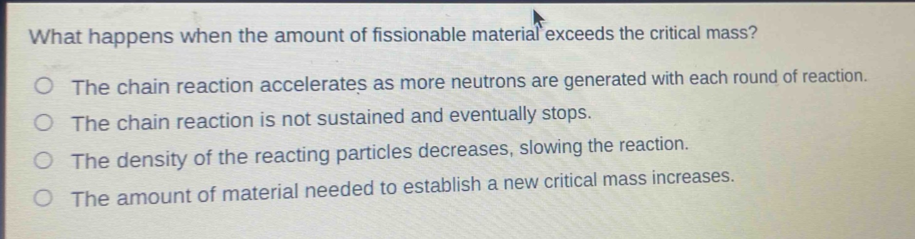 what happens when the amount of fissionable material exceeds the critical mass?\nthe chain reaction accelerates as more neutrons are generated with each round of reaction.\nthe chain reaction is not sustained and eventually stops.\nthe density of the reacting particles decreases, slowing the reaction.\nthe amount of material needed to establish a new critical mass increases.