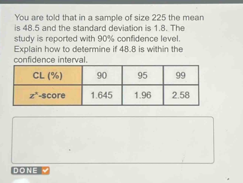you are told that in a sample of size 225 the mean is 48.5 and the standard deviation is 1.8. the study is reported with 90% confidence level. explain how to determine if 48.8 is within the confidence interval.\ncl (%) 90 95 99\nz -score 1.645 1.96 2.58