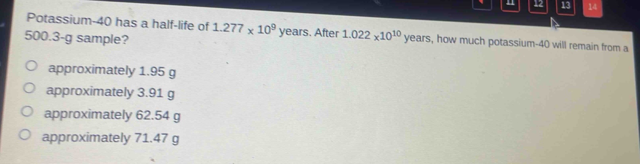 potassium - 40 has a half - life of 1.277×10^9 years. after 1.022×10^10 years, how much potassium - 40 will remain from a 500.3 - g sample?\no approximately 1.95 g\no approximately 3.91 g\no approximately 62.54 g\no approximately 71.47 g