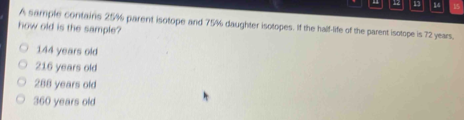 a sample contains 25% parent isotope and 75% daughter isotopes. if the half - life of the parent isotope is 72 years, how old is the sample?\n144 years old\n216 years old\n288 years old\n360 years old