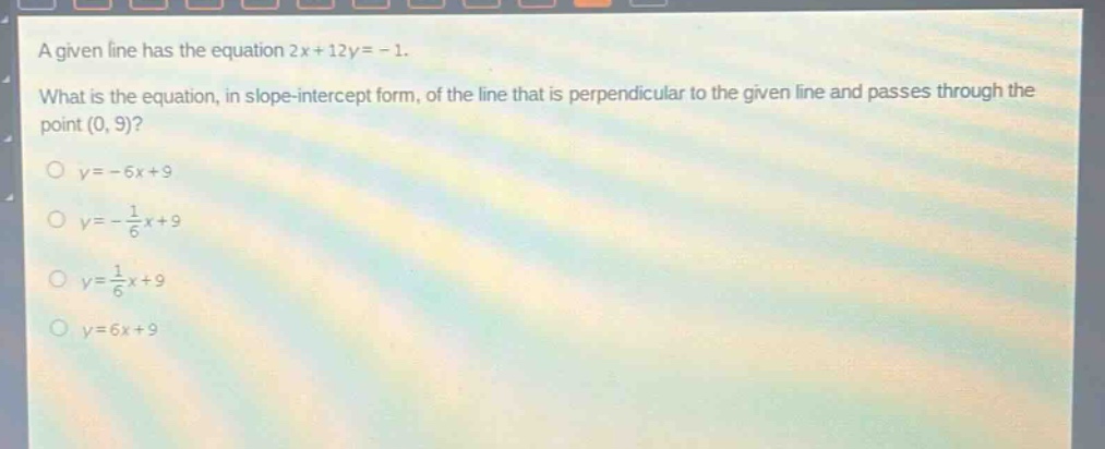 a given line has the equation 2x + 12y = - 1. what is the equation, in slope - intercept form, of the line that is perpendicular to the given line and passes through the point (0, 9)?\no y=-6x + 9\no y = -\\frac{1}{6}x + 9\no y = \\frac{1}{6}x + 9\no y = 6x + 9