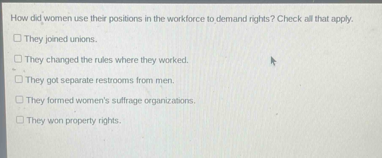 how did women use their positions in the workforce to demand rights? check all that apply.\nthey joined unions.\nthey changed the rules where they worked.\nthey got separate restrooms from men.\nthey formed womens suffrage organizations.\nthey won property rights.