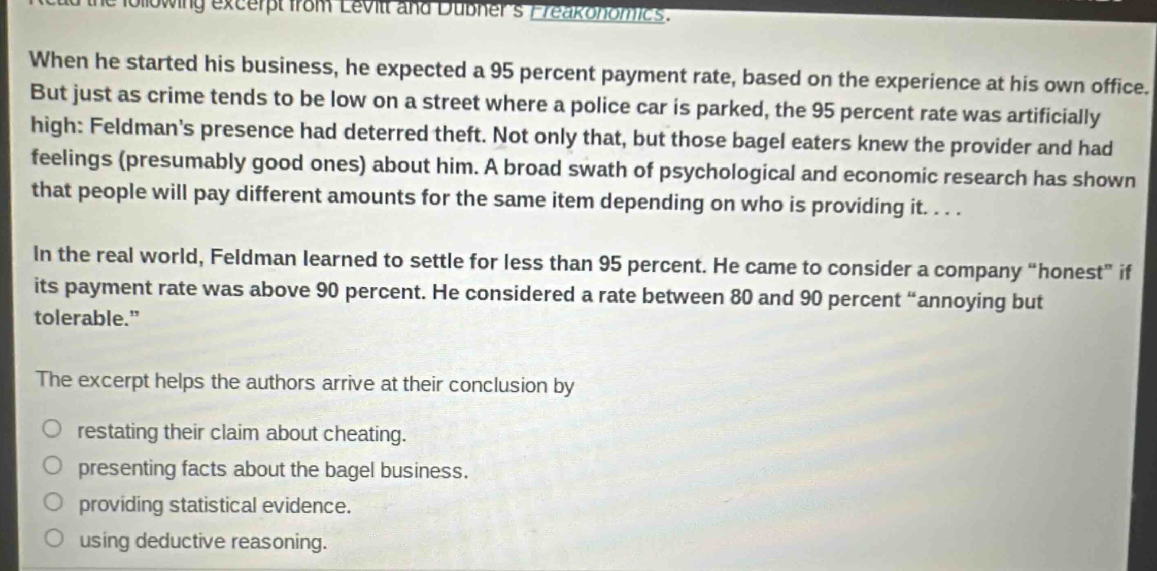 read the following excerpt from levitt and dubners freakonomics. when he started his business, he expected a 95 percent payment rate, based on the experience at his own office. but just as crime tends to be low on a street where a police car is parked, the 95 percent rate was artificially high: feldmans presence had deterred theft. not only that, but those bagel eaters knew the provider and had feelings (presumably good ones) about him. a broad swath of psychological and economic research has shown that people will pay different amounts for the same item depending on who is providing it.... in the real world, feldman learned to settle for less than 95 percent. he came to consider a company “honest” if its payment rate was above 90 percent. he considered a rate between 80 and 90 percent “annoying but tolerable.” the excerpt helps the authors arrive at their conclusion by restating their claim about cheating. presenting facts about the bagel business. providing statistical evidence. using deductive reasoning.