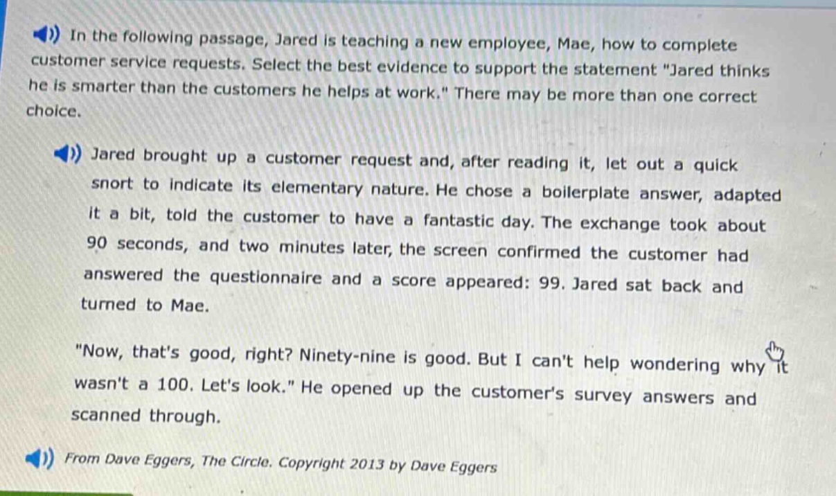 in the following passage, jared is teaching a new employee, mae, how to complete customer service requests. select the best evidence to support the statement \jared thinks he is smarter than the customers he helps at work.\ there may be more than one correct choice.\njared brought up a customer request and, after reading it, let out a quick snort to indicate its elementary nature. he chose a boilerplate answer, adapted it a bit, told the customer to have a fantastic day. the exchange took about 90 seconds, and two minutes later, the screen confirmed the customer had answered the questionnaire and a score appeared: 99. jared sat back and turned to mae.\n\now, thats good, right? ninety - nine is good. but i cant help wondering why it wasnt a 100. lets look.\ he opened up the customers survey answers and scanned through.\nfrom dave eggers, the circle. copyright 2013 by dave eggers