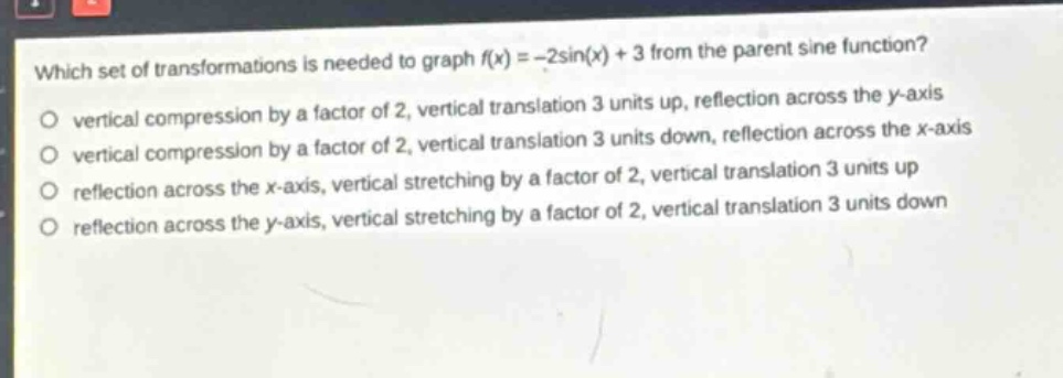 which set of transformations is needed to graph (f(x)= -2sin(x)+3) from the parent sine function?\nvertical compression by a factor of 2, vertical translation 3 units up, reflection across the y - axis\nvertical compression by a factor of 2, vertical translation 3 units down, reflection across the x - axis\nreflection across the x - axis, vertical stretching by a factor of 2, vertical translation 3 units up\nreflection across the y - axis, vertical stretching by a factor of 2, vertical translation 3 units down