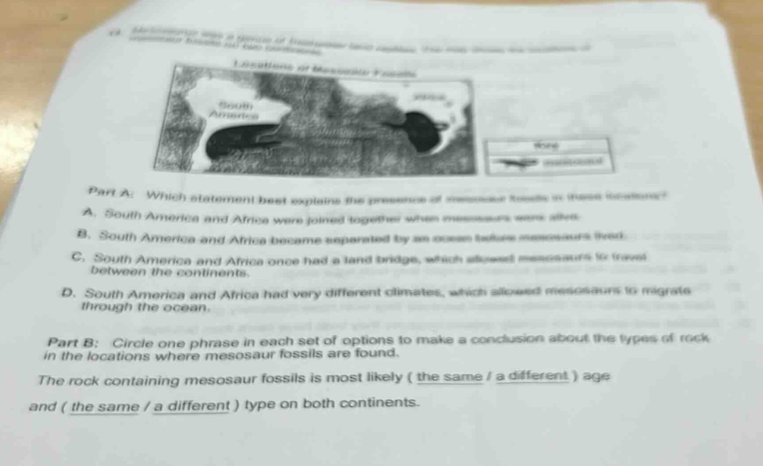 part a: which statement best explains the presence of mesosaur fossils in these locations? a. south america and africa were joined together when mesosaurs were alive. b. south america and africa became separated by an ocean before mesosaurs lived. c. south america and africa once had a land - bridge, which allowed mesosaurs to travel between the continents. d. south america and africa had very different climates, which allowed mesosaurs to migrate through the ocean. part b: circle one phrase in each set of options to make a conclusion about the types of rock in the locations where mesosaur fossils are found. the rock containing mesosaur fossils is most likely (the same / a different) age and (the same / a different) type on both continents.