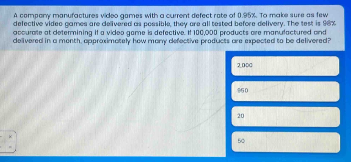a company manufactures video games with a current defect rate of 0.95%. to make sure as few defective video games are delivered as possible, they are all tested before delivery. the test is 98% accurate at determining if a video game is defective. if 100,000 products are manufactured and delivered in a month, approximately how many defective products are expected to be delivered?\n2,000\n950\n20\n50