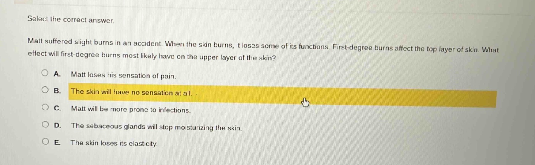 select the correct answer. matt suffered slight burns in an accident. when the skin burns, it loses some of its functions. first - degree burns affect the top layer of skin. what effect will first - degree burns most likely have on the upper layer of the skin?\na. matt loses his sensation of pain.\nb. the skin will have no sensation at all.\nc. matt will be more prone to infections.\nd. the sebaceous glands will stop moisturizing the skin.\ne. the skin loses its elasticity.