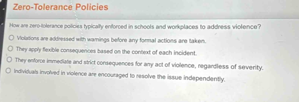 zero - tolerance policies\nhow are zero - tolerance policies typically enforced in schools and workplaces to address violence?\nviolations are addressed with warnings before any formal actions are taken.\nthey apply flexible consequences based on the context of each incident.\nthey enforce immediate and strict consequences for any act of violence, regardless of severity.\nindividuals involved in violence are encouraged to resolve the issue independently.