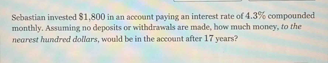 sebastian invested $1,800 in an account paying an interest rate of 4.3% compounded monthly. assuming no deposits or withdrawals are made, how much money, to the nearest hundred dollars, would be in the account after 17 years?