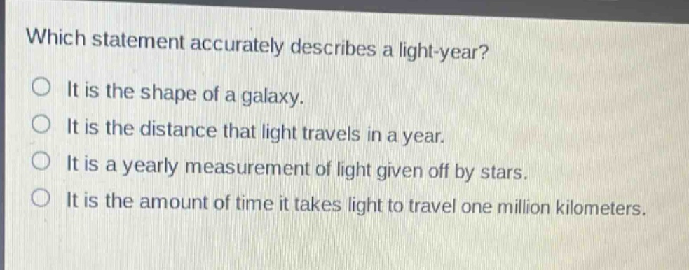 which statement accurately describes a light - year?\no it is the shape of a galaxy.\no it is the distance that light travels in a year.\no it is a yearly measurement of light given off by stars.\no it is the amount of time it takes light to travel one million kilometers.