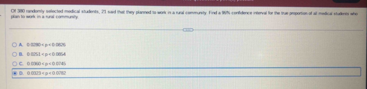 of 380 randomly selected medical students, 21 said that they planned to work in a rural community. find a 95% confidence interval for the true proportion of all medical students who plan to work in a rural community.\n\na. 0.0280 < p < 0.0826\nb. 0.0251 < p < 0.0854\nc. 0.0360 < p < 0.0745\nd. 0.0323 < p < 0.0782