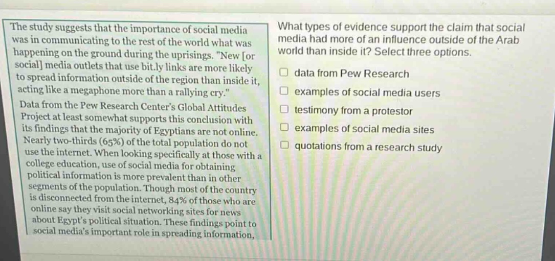 the study suggests that the importance of social media was in communicating to the rest of the world what was happening on the ground during the uprisings. \new or social media outlets that use bit.ly links are more likely to spread information outside of the region than inside it, acting like a megaphone more than a rallying cry.\ data from the pew research centers global attitudes project at least somewhat supports this conclusion with its findings that the majority of egyptians are not online. nearly two - thirds (65%) of the total population do not use the internet. when looking specifically at those with a college education, use of social media for obtaining political information is more prevalent than in other segments of the population. though most of the country is disconnected from the internet, 84% of those who are online say they visit social networking sites for news about egypts political situation. these findings point to social medias important role in spreading information. what types of evidence support the claim that social media had more of an influence outside of the arab world than inside it? select three options. data from pew research examples of social media users testimony from a protestor examples of social media sites quotations from a research study