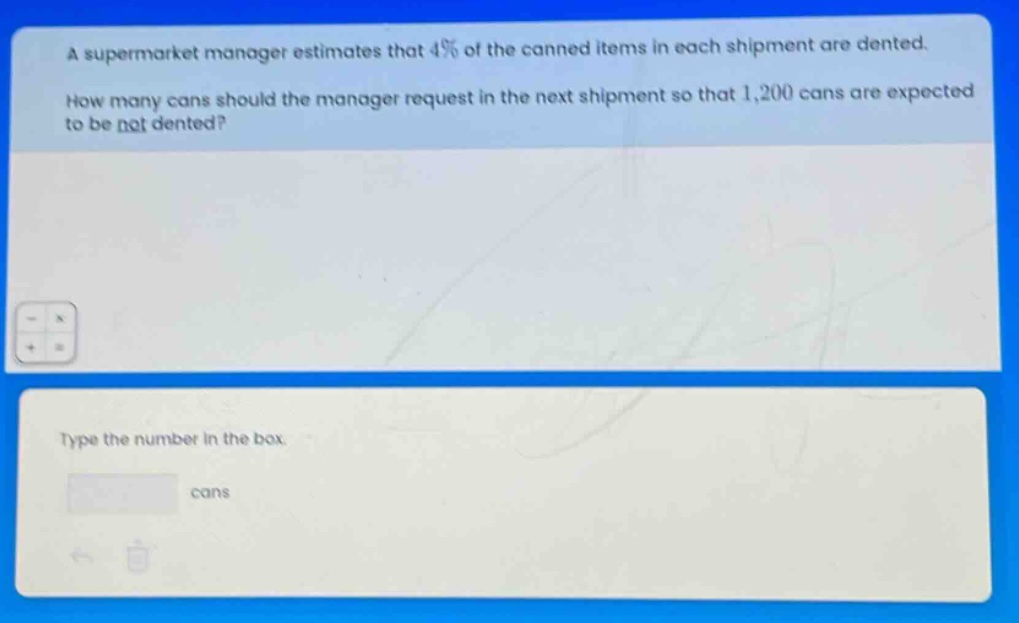 a supermarket manager estimates that 4% of the canned items in each shipment are dented. how many cans should the manager request in the next shipment so that 1,200 cans are expected to be not dented? type the number in the box. cans