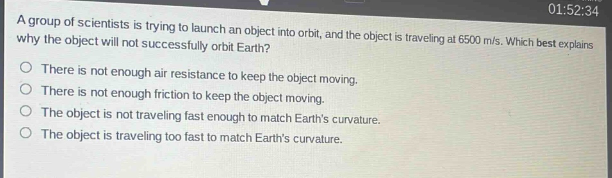 a group of scientists is trying to launch an object into orbit, and the object is traveling at 6500 m/s. which best explains why the object will not successfully orbit earth?\nthere is not enough air resistance to keep the object moving.\nthere is not enough friction to keep the object moving.\nthe object is not traveling fast enough to match earths curvature.\nthe object is traveling too fast to match earths curvature.