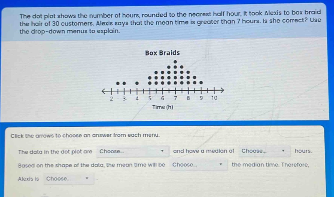the dot plot shows the number of hours, rounded to the nearest half hour, it took alexis to box braid the hair of 30 customers. alexis says that the mean time is greater than 7 hours. is she correct? use the drop - down menus to explain. box braids click the arrows to choose an answer from each menu. the data in the dot plot are choose... and have a median of choose... hours. based on the shape of the data, the mean time will be choose... the median time. therefore, alexis is choose...