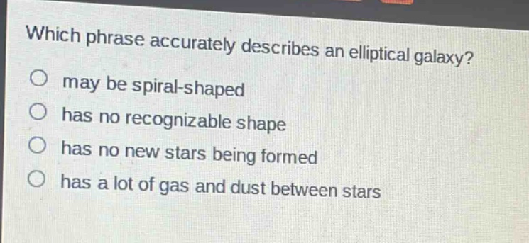 which phrase accurately describes an elliptical galaxy?\no may be spiral - shaped\no has no recognizable shape\no has no new stars being formed\no has a lot of gas and dust between stars