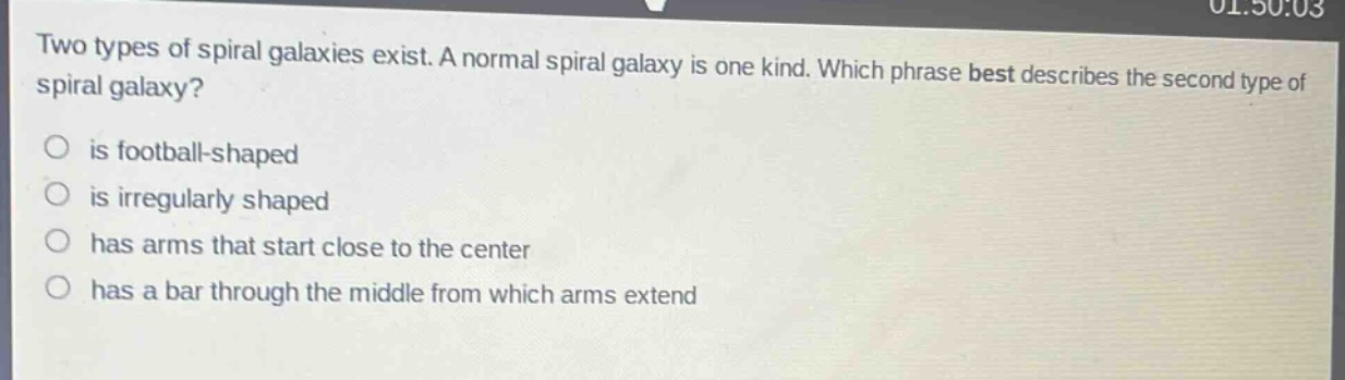 two types of spiral galaxies exist. a normal spiral galaxy is one kind. which phrase best describes the second type of spiral galaxy?\no is football - shaped\no is irregularly shaped\no has arms that start close to the center\no has a bar through the middle from which arms extend