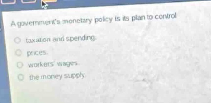 a governments monetary policy is its plan to control\n- taxation and spending.\n- prices.\n- workers wages.\n- the money supply.