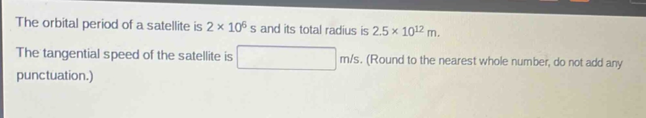 the orbital period of a satellite is 2×10^6 s and its total radius is 2.5×10^12 m. the tangential speed of the satellite is m/s. (round to the nearest whole number, do not add any punctuation.)