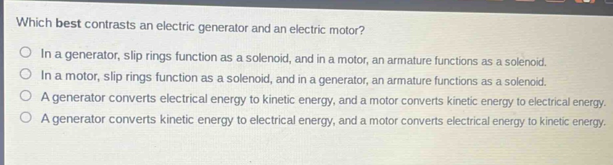 which best contrasts an electric generator and an electric motor?\nin a generator, slip rings function as a solenoid, and in a motor, an armature functions as a solenoid.\nin a motor, slip rings function as a solenoid, and in a generator, an armature functions as a solenoid.\na generator converts electrical energy to kinetic energy, and a motor converts kinetic energy to electrical energy.\na generator converts kinetic energy to electrical energy, and a motor converts electrical energy to kinetic energy.