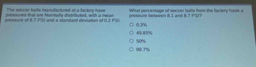 the soccer balls manufactured at a factory have pressures that are normally distributed, with a mean pressure of 8.7 psi and a standard deviation of 0.2 psi. what percentage of soccer balls from the factory have a pressure between 8.1 and 8.7 psi? 0.3% 49.85% 50% 99.7%