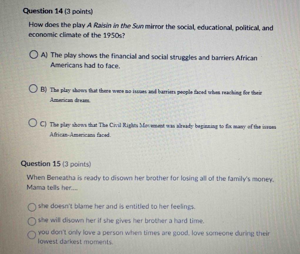 question 14 (3 points)\nhow does the play a raisin in the sun mirror the social, educational, political, and economic climate of the 1950s?\na) the play shows the financial and social struggles and barriers african - americans had to face.\nb) the play shows that there were no issues and barriers people faced when reaching for their american dream.\nc) the play shows that the civil rights movement was already beginning to fix many of the issues african - americans faced.\nquestion 15 (3 points)\nwhen beneatha is ready to disown her brother for losing all of the familys money. mama tells her...\nshe doesnt blame her and is entitled to her feelings.\nshe will disown her if she gives her brother a hard time.\nyou dont only love a person when times are good. love someone during their lowest darkest moments.