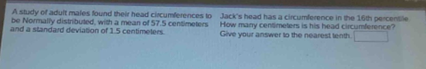 a study of adult males found their head circumferences to be normally distributed, with a mean of 57.5 centimeters and a standard deviation of 1.5 centimeters. jacks head has a circumference in the 16th percentile. how many centimeters is his head circumference? give your answer to the nearest tenth.