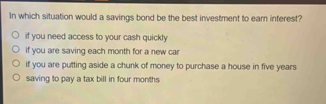 in which situation would a savings bond be the best investment to earn interest?\no if you need access to your cash quickly\no if you are saving each month for a new car\no if you are putting aside a chunk of money to purchase a house in five years\no saving to pay a tax bill in four months