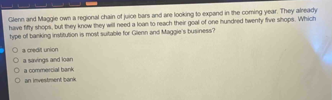 glenn and maggie own a regional chain of juice bars and are looking to expand in the coming year. they already have fifty shops, but they know they will need a loan to reach their goal of one hundred twenty five shops. which type of banking institution is most suitable for glenn and maggies business?\n○ a credit union\n○ a savings and loan\n○ a commercial bank\n○ an investment bank